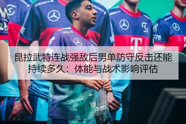 昆拉武特连战强敌后男单防守反击还能持续多久：体能与战术影响评估