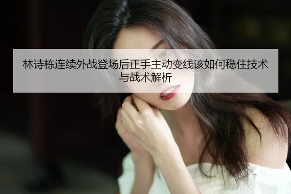 林诗栋连续外战登场后正手主动变线该如何稳住技术与战术解析