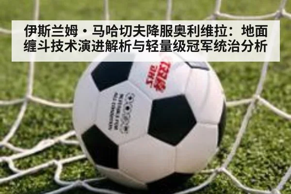 伊斯兰姆·马哈切夫降服奥利维拉：地面缠斗技术演进解析与轻量级冠军统治分析 - nine game